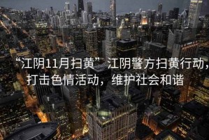 “江陰11月掃黃”江陰警方掃黃行動(dòng)，打擊色情活動(dòng)，維護社會(huì )和諧