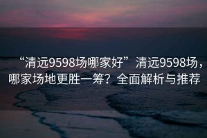 “清遠9598場(chǎng)哪家好”清遠9598場(chǎng)，哪家場(chǎng)地更勝一籌？全面解析與推薦