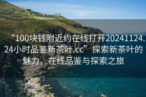 “100塊錢(qián)附近約在線(xiàn)打開(kāi)20241124.24小時(shí)品鑒新茶葉.cc”探索新茶葉的魅力，在線(xiàn)品鑒與探索之旅