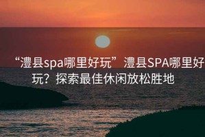 “澧縣spa哪里好玩”澧縣SPA哪里好玩？探索最佳休閑放松勝地