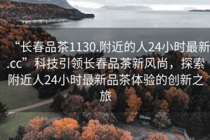 “長(cháng)春品茶1130.附近的人24小時(shí)最新.cc”科技引領(lǐng)長(cháng)春品茶新風(fēng)尚，探索附近人24小時(shí)最新品茶體驗的創(chuàng  )新之旅