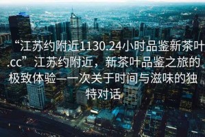 “江蘇約附近1130.24小時(shí)品鑒新茶葉.cc”江蘇約附近，新茶葉品鑒之旅的極致體驗—一次關(guān)于時(shí)間與滋味的獨特對話(huà)
