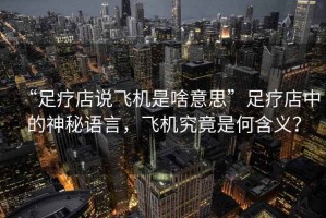 “足療店說(shuō)飛機是啥意思”足療店中的神秘語(yǔ)言，飛機究竟是何含義？