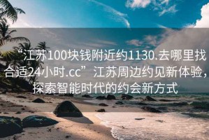 “江蘇100塊錢(qián)附近約1130.去哪里找合適24小時(shí).cc”江蘇周邊約見(jiàn)新體驗，探索智能時(shí)代的約會(huì )新方式