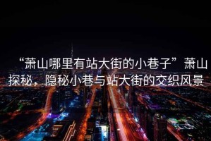 “蕭山哪里有站大街的小巷子”蕭山探秘，隱秘小巷與站大街的交織風(fēng)景