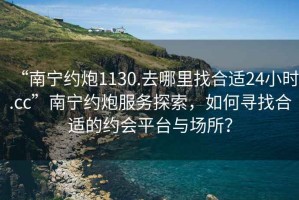“南寧約炮1130.去哪里找合適24小時(shí).cc”南寧約炮服務(wù)探索，如何尋找合適的約會(huì )平臺與場(chǎng)所？