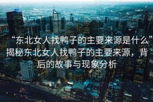 “東北女人找鴨子的主要來(lái)源是什么”揭秘東北女人找鴨子的主要來(lái)源，背后的故事與現象分析