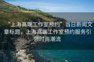 “上海高端工作室預約”當日新聞文章標題，上海高端工作室預約服務(wù)引領(lǐng)時(shí)尚潮流