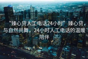 “臻心貸人工電話(huà)24小時(shí)”臻心貸，與自然共舞，24小時(shí)人工電話(huà)的溫暖陪伴