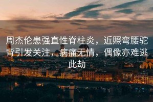 周杰倫患強直性脊柱炎，近照彎腰駝背引發(fā)關(guān)注，病痛無(wú)情，偶像亦難逃此劫