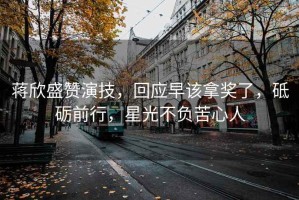 蔣欣盛贊演技，回應早該拿獎了，砥礪前行，星光不負苦心人
