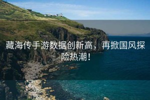 藏海傳手游數據創(chuàng  )新高，再掀國風(fēng)探險熱潮！