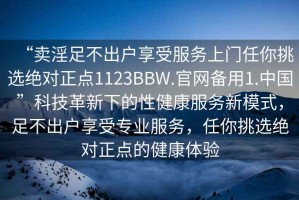 “賣(mài)淫足不出戶(hù)享受服務(wù)上門(mén)任你挑選絕對正點(diǎn)1123BBW.官網(wǎng)備用1.中國”科技革新下的性健康服務(wù)新模式，足不出戶(hù)享受專(zhuān)業(yè)服務(wù)，任你挑選絕對正點(diǎn)的健康體驗