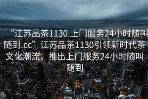 “江蘇品茶1130.上門(mén)服務(wù)24小時(shí)隨叫隨到.cc”江蘇品茶1130引領(lǐng)新時(shí)代茶文化潮流，推出上門(mén)服務(wù)24小時(shí)隨叫隨到