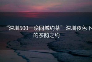 “深圳500一晚同城約茶”深圳夜色下的茶韻之約
