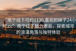 “南寧線(xiàn)下可約1130.喜歡的妹子24小時(shí).cc”南寧線(xiàn)下魅力邂逅，探索城市的浪漫角落與獨特體驗