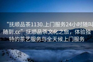 “撫順品茶1130.上門(mén)服務(wù)24小時(shí)隨叫隨到.cc”撫順品茶文化之旅，體驗獨特的茶藝服務(wù)與全天候上門(mén)服務(wù)