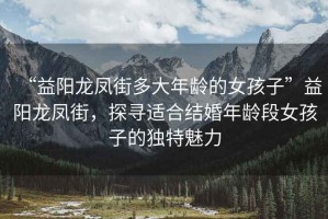 “益陽(yáng)龍鳳街多大年齡的女孩子”益陽(yáng)龍鳳街，探尋適合結婚年齡段女孩子的獨特魅力