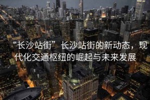 “長(cháng)沙站街”長(cháng)沙站街的新動(dòng)態(tài)，現代化交通樞紐的崛起與未來(lái)發(fā)展