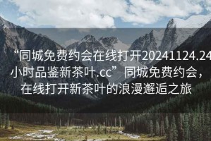 “同城免費約會(huì )在線(xiàn)打開(kāi)20241124.24小時(shí)品鑒新茶葉.cc”同城免費約會(huì )，在線(xiàn)打開(kāi)新茶葉的浪漫邂逅之旅