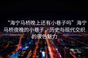 “海寧馬橋晚上還有小巷子嗎”海寧馬橋夜晚的小巷子，歷史與現代交織的夜色魅力