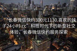 “長(cháng)春微信快約300元1130.喜歡的妹子24小時(shí).cc”科技時(shí)代下的新型社交體驗，長(cháng)春微信快約服務(wù)探索