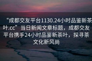 “成都交友平臺1130.24小時(shí)品鑒新茶葉.cc”當日新聞文章標題，成都交友平臺攜手24小時(shí)品鑒新茶葉，探尋茶文化新風(fēng)尚
