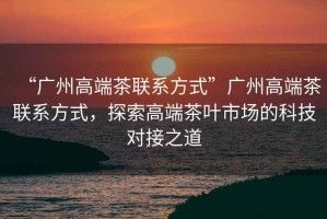 “廣州高端茶聯(lián)系方式”廣州高端茶聯(lián)系方式，探索高端茶葉市場(chǎng)的科技對接之道