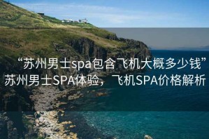 “蘇州男士spa包含飛機大概多少錢(qián)”蘇州男士SPA體驗，飛機SPA價(jià)格解析