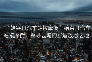 “始興縣汽車(chē)站按摩街”始興縣汽車(chē)站按摩街，探尋縣城的舒適放松之地