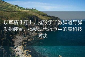 以軍精準打擊，摧毀伊半數彈道導彈發(fā)射裝置，揭秘現代戰爭中的高科技對決