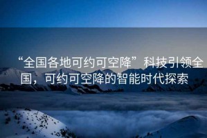 “全國各地可約可空降”科技引領(lǐng)全國，可約可空降的智能時(shí)代探索