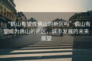 “鶴山有望成佛山的新區嗎”鶴山有望成為佛山的新區，城市發(fā)展的未來(lái)展望