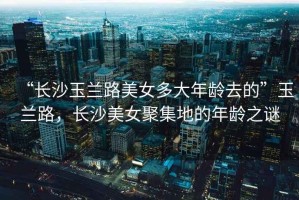 “長(cháng)沙玉蘭路美女多大年齡去的”玉蘭路，長(cháng)沙美女聚集地的年齡之謎