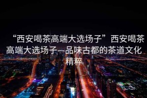 “西安喝茶高端大選場(chǎng)子”西安喝茶高端大選場(chǎng)子—品味古都的茶道文化精粹