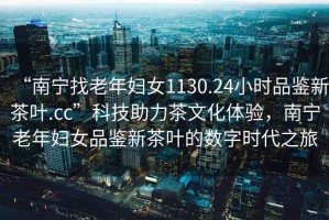 “南寧找老年婦女1130.24小時(shí)品鑒新茶葉.cc”科技助力茶文化體驗，南寧老年婦女品鑒新茶葉的數字時(shí)代之旅