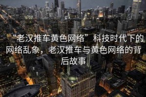 “老漢推車(chē)黃色網(wǎng)絡(luò )”科技時(shí)代下的網(wǎng)絡(luò )亂象，老漢推車(chē)與黃色網(wǎng)絡(luò )的背后故事