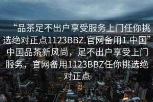 “品茶足不出戶(hù)享受服務(wù)上門(mén)任你挑選絕對正點(diǎn)1123BBZ.官網(wǎng)備用1.中國”中國品茶新風(fēng)尚，足不出戶(hù)享受上門(mén)服務(wù)，官網(wǎng)備用1123BBZ任你挑選絕對正點(diǎn)
