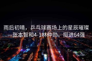 雨后初晴，乒乓球賽場(chǎng)上的星辰璀璨—張本智和4-1林仲勛，挺進(jìn)64強
