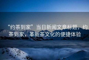 “約茶到家”當日新聞文章標題，約茶到家，革新茶文化的便捷體驗
