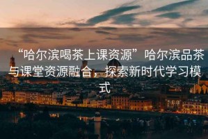 “哈爾濱喝茶上課資源”哈爾濱品茶與課堂資源融合，探索新時(shí)代學(xué)習模式