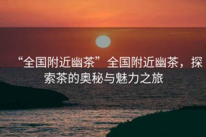 “全國附近幽茶”全國附近幽茶，探索茶的奧秘與魅力之旅