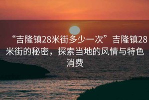 “吉隆鎮28米街多少一次”吉隆鎮28米街的秘密，探索當地的風(fēng)情與特色消費