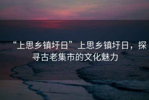 “上思鄉鎮圩日”上思鄉鎮圩日，探尋古老集市的文化魅力