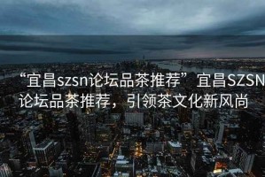 “宜昌szsn論壇品茶推薦”宜昌SZSN論壇品茶推薦，引領(lǐng)茶文化新風(fēng)尚