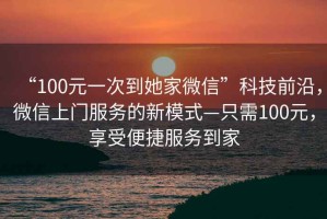“100元一次到她家微信”科技前沿，微信上門(mén)服務(wù)的新模式—只需100元，享受便捷服務(wù)到家