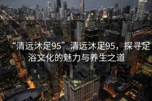 “清遠沐足95”清遠沐足95，探尋足浴文化的魅力與養生之道