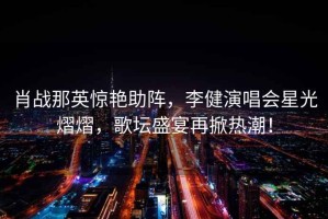 肖戰那英驚艷助陣，李健演唱會(huì )星光熠熠，歌壇盛宴再掀熱潮！