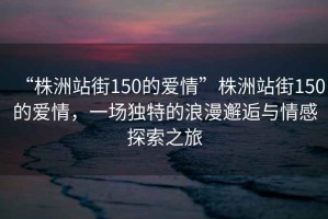 “株洲站街150的愛(ài)情”株洲站街150的愛(ài)情，一場(chǎng)獨特的浪漫邂逅與情感探索之旅