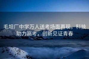 毛坦廠(chǎng)中學(xué)萬(wàn)人送考場(chǎng)面再現，科技助力高考，創(chuàng  )新見(jiàn)證青春
